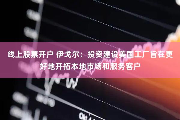 线上股票开户 伊戈尔：投资建设美国工厂旨在更好地开拓本地市场和服务客户