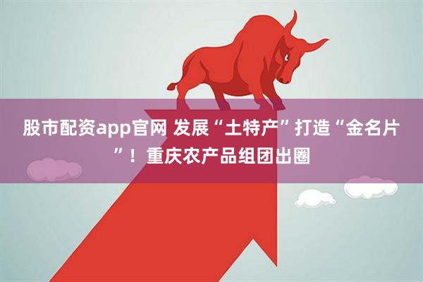 股市配资app官网 发展“土特产”打造“金名片”！重庆农产品组团出圈