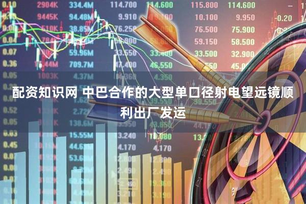 配资知识网 中巴合作的大型单口径射电望远镜顺利出厂发运