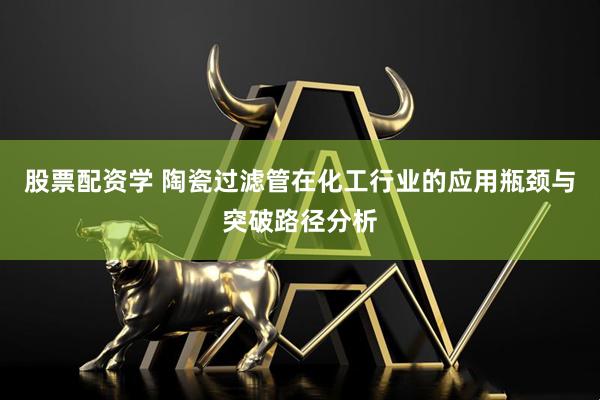 股票配资学 陶瓷过滤管在化工行业的应用瓶颈与突破路径分析