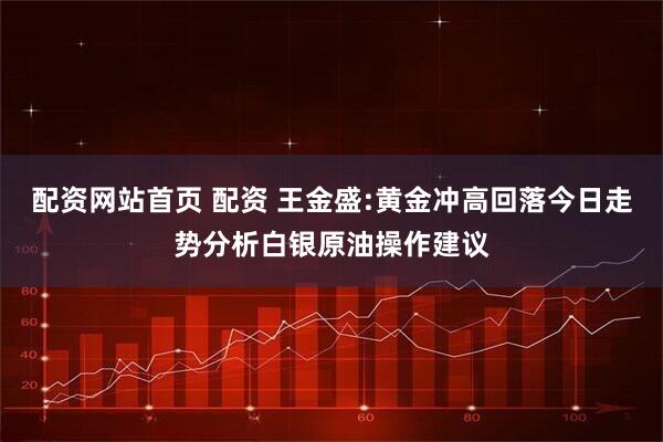 配资网站首页 配资 王金盛:黄金冲高回落今日走势分析白银原油操作建议