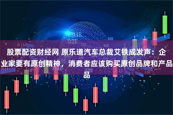 股票配资财经网 原乐道汽车总裁艾铁成发声：企业家要有原创精神，消费者应该购买原创品牌和产品