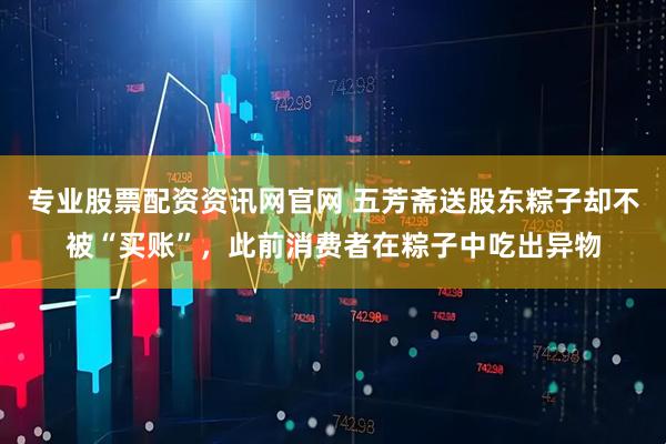 专业股票配资资讯网官网 五芳斋送股东粽子却不被“买账”，此前消费者在粽子中吃出异物