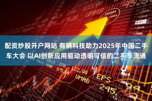 配资炒股开户网站 有辆科技助力2025年中国二手车大会 以AI创新应用驱动透明可信的二手车流通