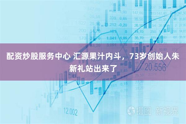 配资炒股服务中心 汇源果汁内斗，73岁创始人朱新礼站出来了