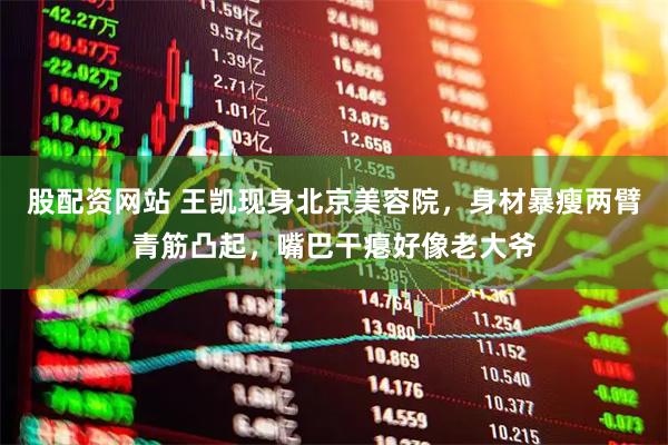 股配资网站 王凯现身北京美容院，身材暴瘦两臂青筋凸起，嘴巴干瘪好像老大爷