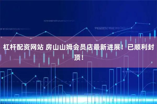 杠杆配资网站 房山山姆会员店最新进展！已顺利封顶！